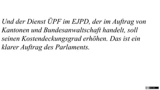 Und der Dienst ÜPF im EJPD, der im Auftrag von
Kantonen und Bundesanwaltschaft handelt, soll
seinen Kostendeckungsgrad erhöhen. Das ist ein
klarer Auftrag des Parlaments.
 