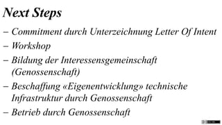 Next Steps
 Commitment durch Unterzeichnung Letter Of Intent
 Workshop
 Bildung der Interessensgemeinschaft
  (Genossenschaft)
 Beschaffung «Eigenentwicklung» technische
  Infrastruktur durch Genossenschaft
 Betrieb durch Genossenschaft
 