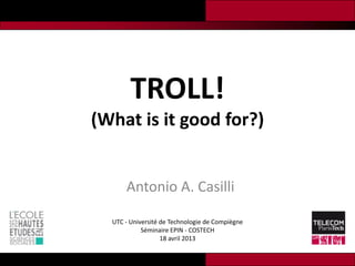 TROLL!
(What is it good for?)


      Antonio A. Casilli

  UTC - Université de Technologie de Compiègne
            Séminaire EPIN - COSTECH
                   18 avril 2013
 