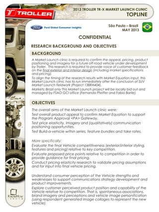 BACKGROUND
A Market Launch clinic is required to confirm the appeal, pricing, product
positioning and imagery for a future off-road vehicle under development
by Troller. This research is required to provide voice of customer feedback
on the final exterior and interior design (including market specifications
and pricing).
To align the timing of the research results with Market Equation input, this
Market Launch clinic has to run immediately after the conclusion of SUV
Market Launch fieldwork (Project 13BRA404).
Markets: Brazil only This Market Launch project will be locally bid out and
managed by FSAO GCI office (Fernando Pfeiffer and Fabio Barile).
OBJECTIVES
The overall aims of the Market Launch clinic were:
Test overall product appeal to confirm Market Equation to support
the Program Approval <PA> Gateway.
Test price elasticity, Imagery and (qualitatively) communication
positioning opportunities.
Test Build-a-vehicle within series, feature bundles and take rates.
 
More specifically:
Evaluate the final Vehicle competitiveness (exterior/interior styling,
features and pricing) relative to key competition.
Evaluate proposed price points relative to competition in order to
provide guidance for final pricing.
Conduct pricing elasticity research to validate pricing assumptions
and for input into final vehicle pricing.
Understand consumer perception of the Vehicle strengths and
weaknesses to support communications strategy development and
product improvements.
Explore customer perceived product position and capability of the
Vehicle relative to competition. That is, spontaneous associations,
brand imagery and perceptions and vehicle image personification
(using respondent generated image collages to represent the new
vehicle).
São Paulo – Brazil
MAY 2013
CONFIDENTIAL
RESEARCH BACKGROUND AND OBJECTIVES
 