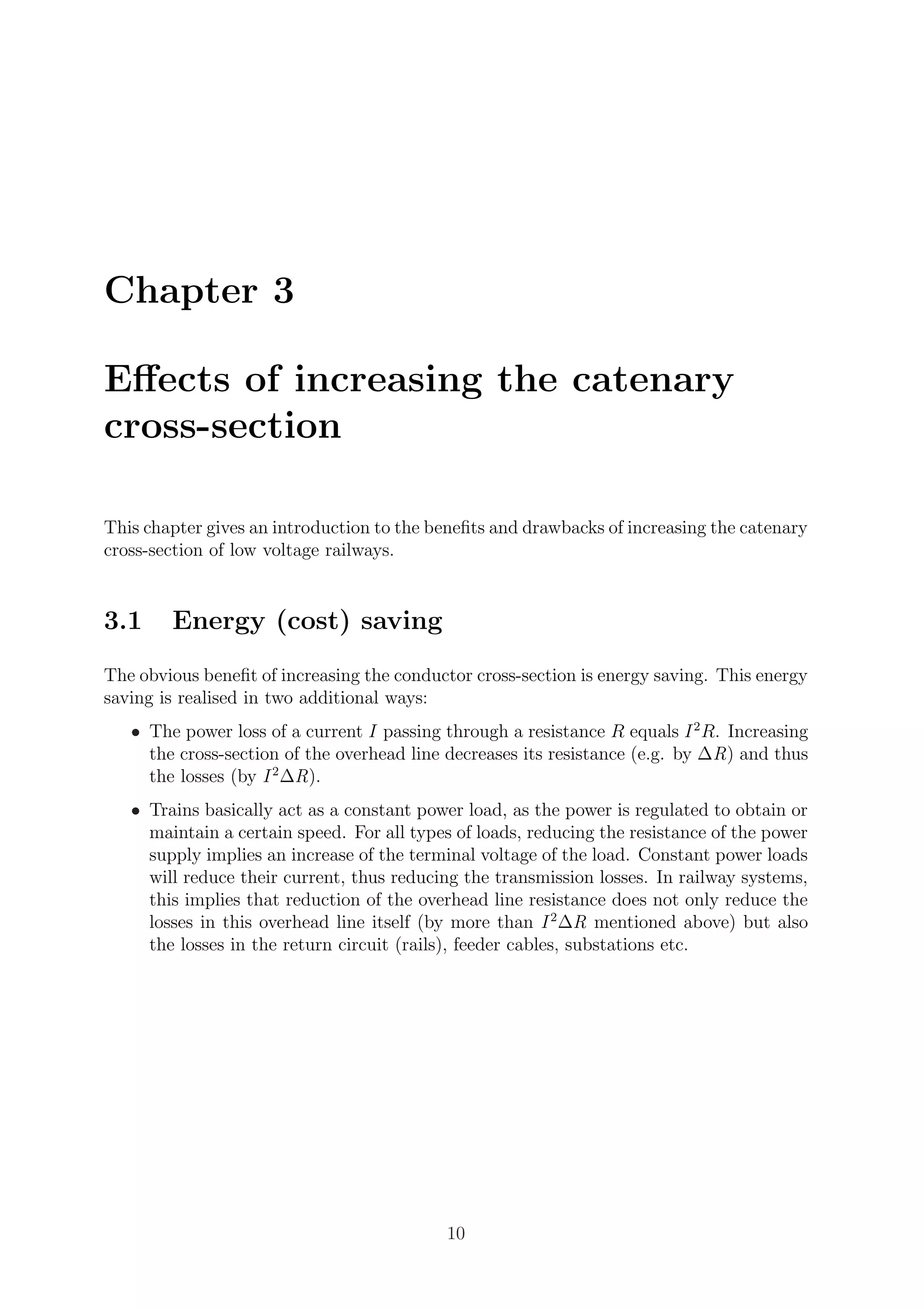 Chapter 3
Eﬀects of increasing the catenary
cross-section
This chapter gives an introduction to the beneﬁts and drawbacks of increasing the catenary
cross-section of low voltage railways.
3.1 Energy (cost) saving
The obvious beneﬁt of increasing the conductor cross-section is energy saving. This energy
saving is realised in two additional ways:
• The power loss of a current I passing through a resistance R equals I2
R. Increasing
the cross-section of the overhead line decreases its resistance (e.g. by ∆R) and thus
the losses (by I2
∆R).
• Trains basically act as a constant power load, as the power is regulated to obtain or
maintain a certain speed. For all types of loads, reducing the resistance of the power
supply implies an increase of the terminal voltage of the load. Constant power loads
will reduce their current, thus reducing the transmission losses. In railway systems,
this implies that reduction of the overhead line resistance does not only reduce the
losses in this overhead line itself (by more than I2
∆R mentioned above) but also
the losses in the return circuit (rails), feeder cables, substations etc.
10
 