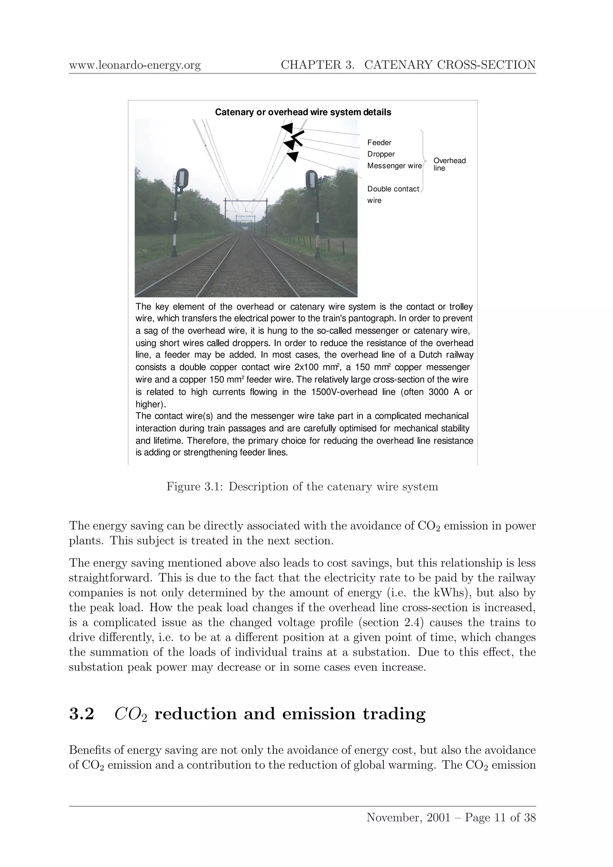 www.leonardo-energy.org CHAPTER 3. CATENARY CROSS-SECTION
Catenary or overhead wire system details
The key element of the overhead or catenary wire system is the contact or trolley
wire, which transfers the electrical power to the train's pantograph. In order to prevent
a sag of the overhead wire, it is hung to the so-called messenger or catenary wire,
using short wires called droppers. In order to reduce the resistance of the overhead
line, a feeder may be added. In most cases, the overhead line of a Dutch railway
consists a double copper contact wire 2x100 mm2
, a 150 mm2
copper messenger
wire and a copper 150 mm2
feeder wire. The relatively large cross-section of the wire
is related to high currents flowing in the 1500V-overhead line (often 3000 A or
higher).
The contact wire(s) and the messenger wire take part in a complicated mechanical
interaction during train passages and are carefully optimised for mechanical stability
and lifetime. Therefore, the primary choice for reducing the overhead line resistance
is adding or strengthening feeder lines.
Feeder
Dropper
Messenger wire
Double contact
wire
Overhead
line
Figure 3.1: Description of the catenary wire system
The energy saving can be directly associated with the avoidance of CO2 emission in power
plants. This subject is treated in the next section.
The energy saving mentioned above also leads to cost savings, but this relationship is less
straightforward. This is due to the fact that the electricity rate to be paid by the railway
companies is not only determined by the amount of energy (i.e. the kWhs), but also by
the peak load. How the peak load changes if the overhead line cross-section is increased,
is a complicated issue as the changed voltage proﬁle (section 2.4) causes the trains to
drive diﬀerently, i.e. to be at a diﬀerent position at a given point of time, which changes
the summation of the loads of individual trains at a substation. Due to this eﬀect, the
substation peak power may decrease or in some cases even increase.
3.2 CO2 reduction and emission trading
Beneﬁts of energy saving are not only the avoidance of energy cost, but also the avoidance
of CO2 emission and a contribution to the reduction of global warming. The CO2 emission
November, 2001 – Page 11 of 38
 