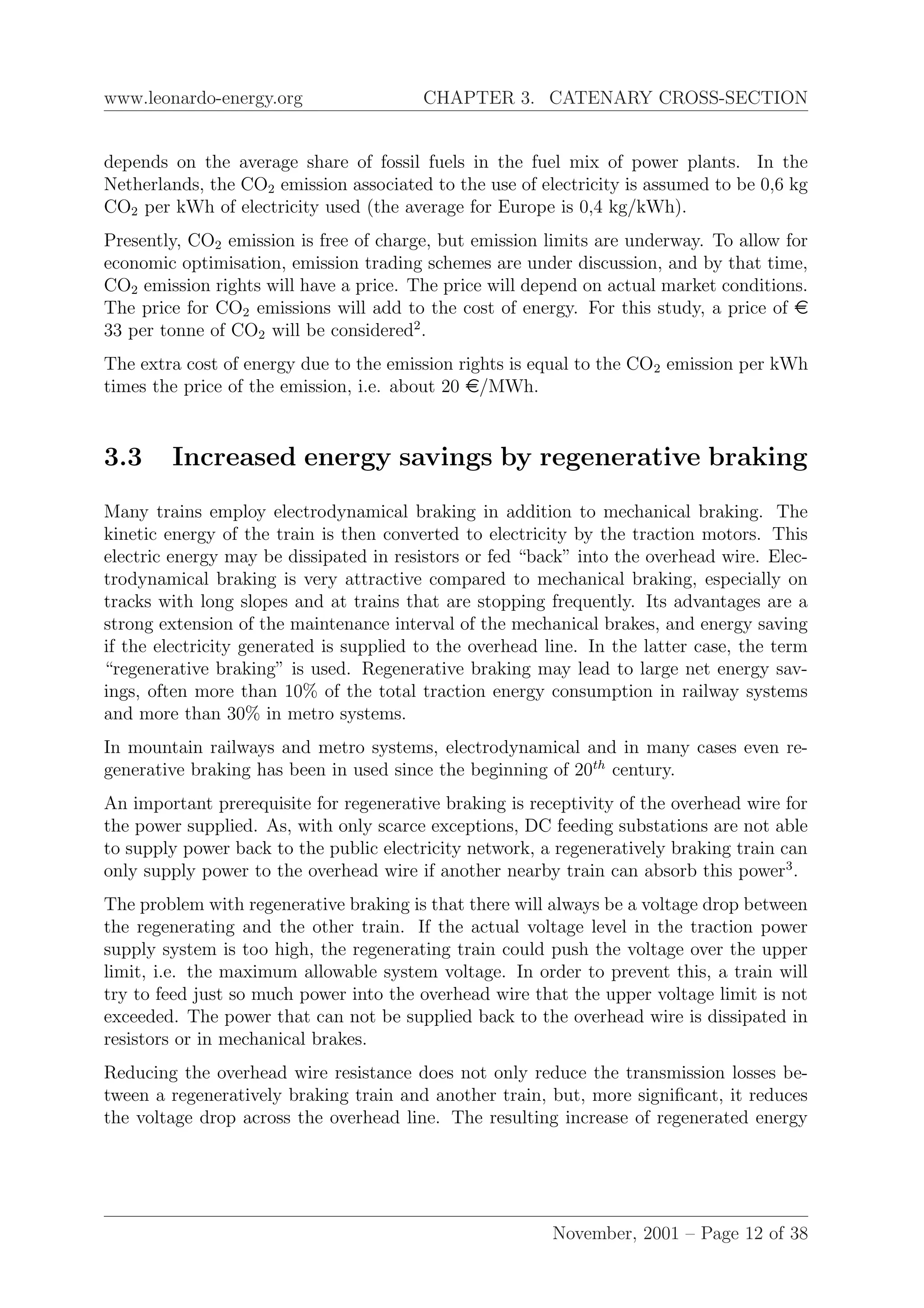 www.leonardo-energy.org CHAPTER 3. CATENARY CROSS-SECTION
depends on the average share of fossil fuels in the fuel mix of power plants. In the
Netherlands, the CO2 emission associated to the use of electricity is assumed to be 0,6 kg
CO2 per kWh of electricity used (the average for Europe is 0,4 kg/kWh).
Presently, CO2 emission is free of charge, but emission limits are underway. To allow for
economic optimisation, emission trading schemes are under discussion, and by that time,
CO2 emission rights will have a price. The price will depend on actual market conditions.
The price for CO2 emissions will add to the cost of energy. For this study, a price of e
33 per tonne of CO2 will be considered2
.
The extra cost of energy due to the emission rights is equal to the CO2 emission per kWh
times the price of the emission, i.e. about 20 e/MWh.
3.3 Increased energy savings by regenerative braking
Many trains employ electrodynamical braking in addition to mechanical braking. The
kinetic energy of the train is then converted to electricity by the traction motors. This
electric energy may be dissipated in resistors or fed “back” into the overhead wire. Elec-
trodynamical braking is very attractive compared to mechanical braking, especially on
tracks with long slopes and at trains that are stopping frequently. Its advantages are a
strong extension of the maintenance interval of the mechanical brakes, and energy saving
if the electricity generated is supplied to the overhead line. In the latter case, the term
“regenerative braking” is used. Regenerative braking may lead to large net energy sav-
ings, often more than 10% of the total traction energy consumption in railway systems
and more than 30% in metro systems.
In mountain railways and metro systems, electrodynamical and in many cases even re-
generative braking has been in used since the beginning of 20th
century.
An important prerequisite for regenerative braking is receptivity of the overhead wire for
the power supplied. As, with only scarce exceptions, DC feeding substations are not able
to supply power back to the public electricity network, a regeneratively braking train can
only supply power to the overhead wire if another nearby train can absorb this power3
.
The problem with regenerative braking is that there will always be a voltage drop between
the regenerating and the other train. If the actual voltage level in the traction power
supply system is too high, the regenerating train could push the voltage over the upper
limit, i.e. the maximum allowable system voltage. In order to prevent this, a train will
try to feed just so much power into the overhead wire that the upper voltage limit is not
exceeded. The power that can not be supplied back to the overhead wire is dissipated in
resistors or in mechanical brakes.
Reducing the overhead wire resistance does not only reduce the transmission losses be-
tween a regeneratively braking train and another train, but, more signiﬁcant, it reduces
the voltage drop across the overhead line. The resulting increase of regenerated energy
November, 2001 – Page 12 of 38
 