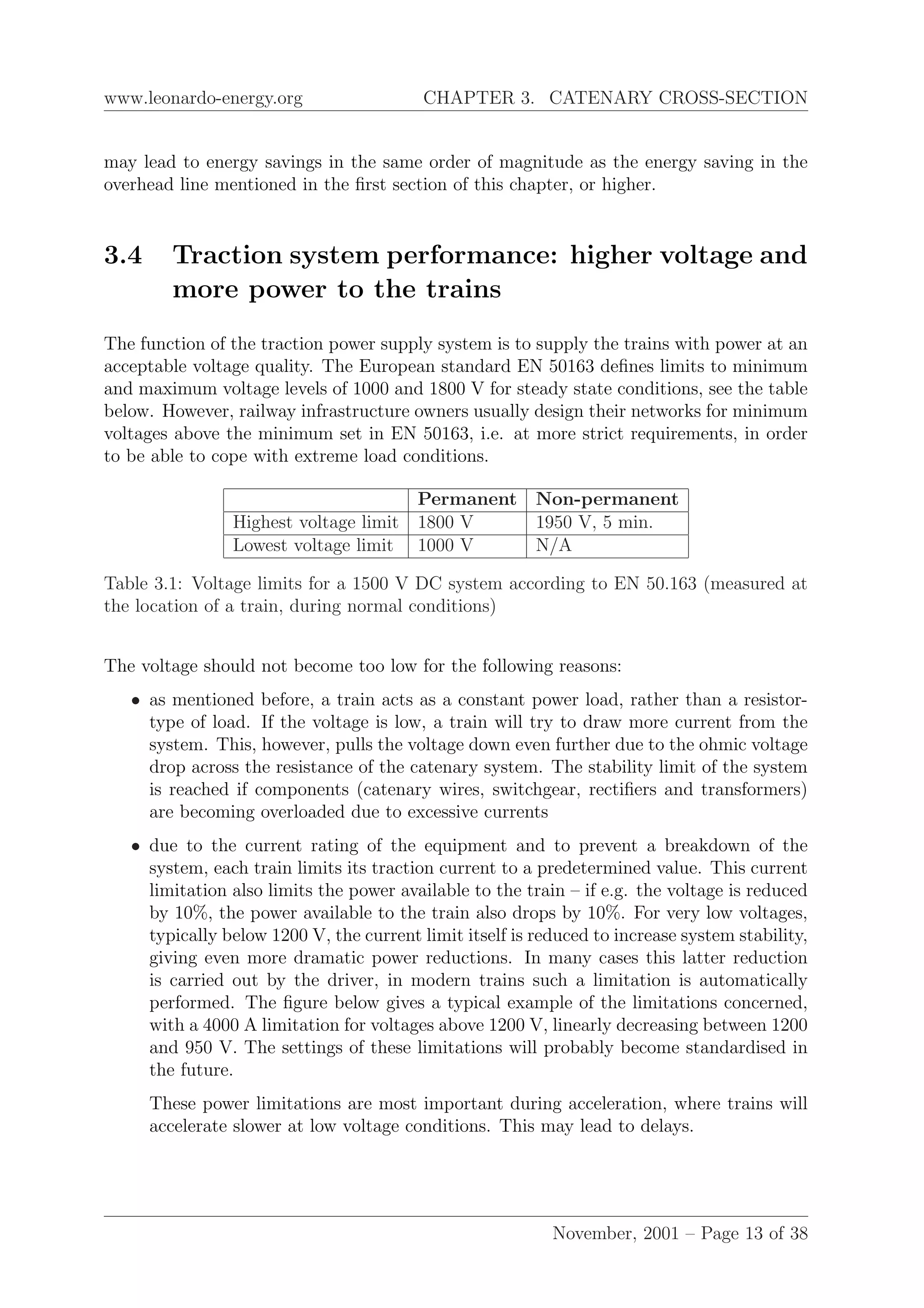 www.leonardo-energy.org CHAPTER 3. CATENARY CROSS-SECTION
may lead to energy savings in the same order of magnitude as the energy saving in the
overhead line mentioned in the ﬁrst section of this chapter, or higher.
3.4 Traction system performance: higher voltage and
more power to the trains
The function of the traction power supply system is to supply the trains with power at an
acceptable voltage quality. The European standard EN 50163 deﬁnes limits to minimum
and maximum voltage levels of 1000 and 1800 V for steady state conditions, see the table
below. However, railway infrastructure owners usually design their networks for minimum
voltages above the minimum set in EN 50163, i.e. at more strict requirements, in order
to be able to cope with extreme load conditions.
Permanent Non-permanent
Highest voltage limit 1800 V 1950 V, 5 min.
Lowest voltage limit 1000 V N/A
Table 3.1: Voltage limits for a 1500 V DC system according to EN 50.163 (measured at
the location of a train, during normal conditions)
The voltage should not become too low for the following reasons:
• as mentioned before, a train acts as a constant power load, rather than a resistor-
type of load. If the voltage is low, a train will try to draw more current from the
system. This, however, pulls the voltage down even further due to the ohmic voltage
drop across the resistance of the catenary system. The stability limit of the system
is reached if components (catenary wires, switchgear, rectiﬁers and transformers)
are becoming overloaded due to excessive currents
• due to the current rating of the equipment and to prevent a breakdown of the
system, each train limits its traction current to a predetermined value. This current
limitation also limits the power available to the train – if e.g. the voltage is reduced
by 10%, the power available to the train also drops by 10%. For very low voltages,
typically below 1200 V, the current limit itself is reduced to increase system stability,
giving even more dramatic power reductions. In many cases this latter reduction
is carried out by the driver, in modern trains such a limitation is automatically
performed. The ﬁgure below gives a typical example of the limitations concerned,
with a 4000 A limitation for voltages above 1200 V, linearly decreasing between 1200
and 950 V. The settings of these limitations will probably become standardised in
the future.
These power limitations are most important during acceleration, where trains will
accelerate slower at low voltage conditions. This may lead to delays.
November, 2001 – Page 13 of 38
 