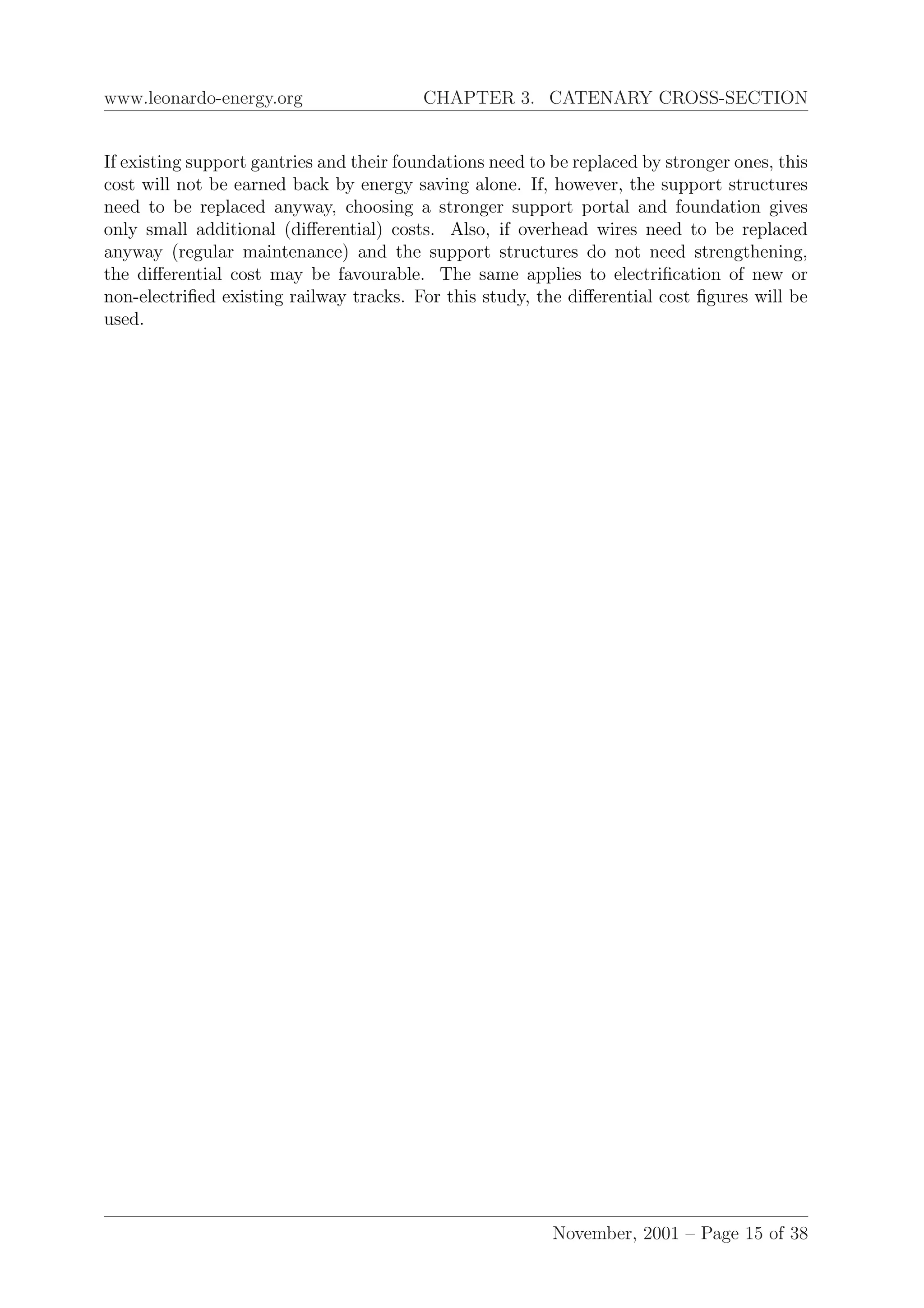 www.leonardo-energy.org CHAPTER 3. CATENARY CROSS-SECTION
If existing support gantries and their foundations need to be replaced by stronger ones, this
cost will not be earned back by energy saving alone. If, however, the support structures
need to be replaced anyway, choosing a stronger support portal and foundation gives
only small additional (diﬀerential) costs. Also, if overhead wires need to be replaced
anyway (regular maintenance) and the support structures do not need strengthening,
the diﬀerential cost may be favourable. The same applies to electriﬁcation of new or
non-electriﬁed existing railway tracks. For this study, the diﬀerential cost ﬁgures will be
used.
November, 2001 – Page 15 of 38
 