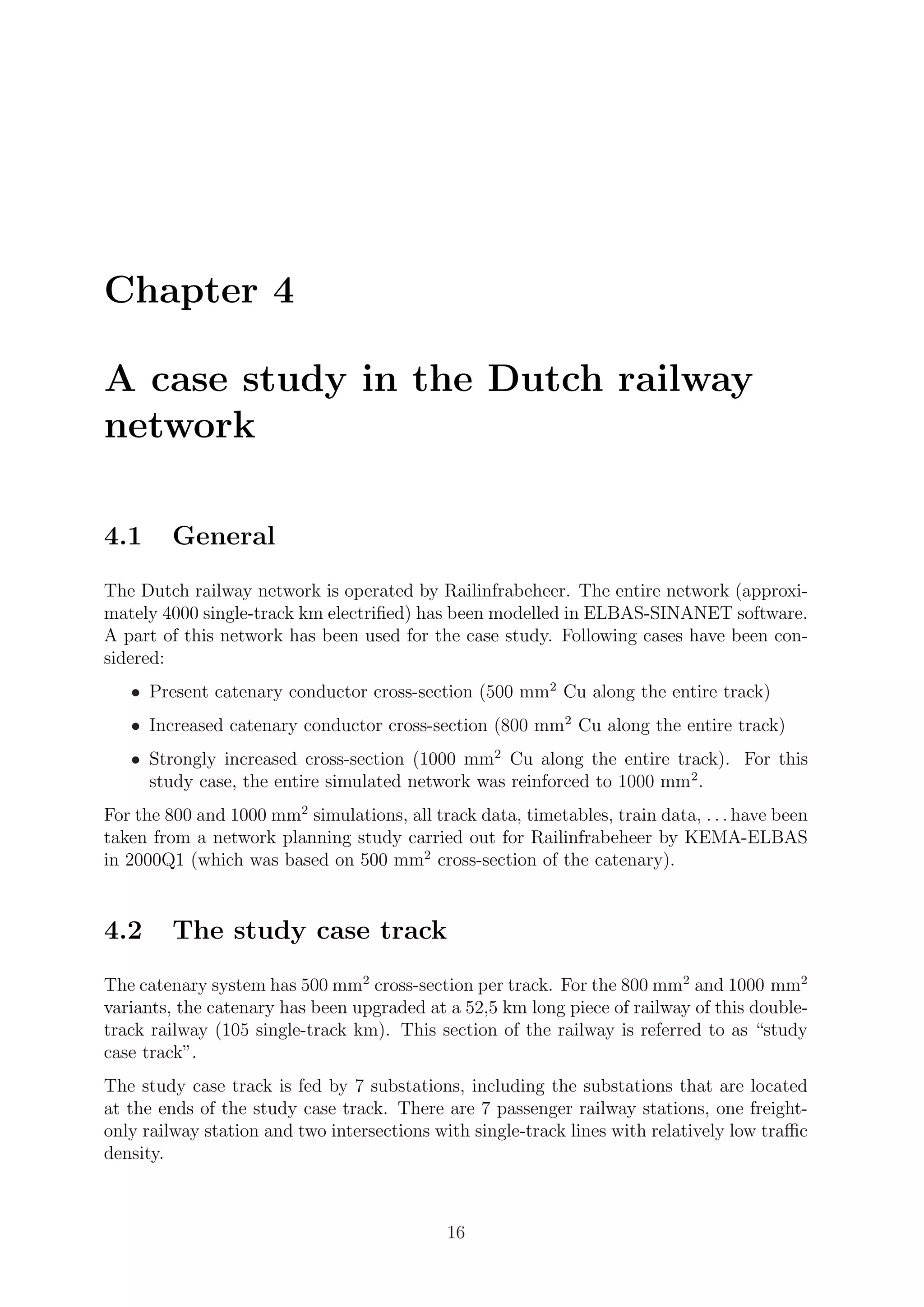 Chapter 4
A case study in the Dutch railway
network
4.1 General
The Dutch railway network is operated by Railinfrabeheer. The entire network (approxi-
mately 4000 single-track km electriﬁed) has been modelled in ELBAS-SINANET software.
A part of this network has been used for the case study. Following cases have been con-
sidered:
• Present catenary conductor cross-section (500 mm2
Cu along the entire track)
• Increased catenary conductor cross-section (800 mm2
Cu along the entire track)
• Strongly increased cross-section (1000 mm2
Cu along the entire track). For this
study case, the entire simulated network was reinforced to 1000 mm2
.
For the 800 and 1000 mm2
simulations, all track data, timetables, train data, . . . have been
taken from a network planning study carried out for Railinfrabeheer by KEMA-ELBAS
in 2000Q1 (which was based on 500 mm2
cross-section of the catenary).
4.2 The study case track
The catenary system has 500 mm2
cross-section per track. For the 800 mm2
and 1000 mm2
variants, the catenary has been upgraded at a 52,5 km long piece of railway of this double-
track railway (105 single-track km). This section of the railway is referred to as “study
case track”.
The study case track is fed by 7 substations, including the substations that are located
at the ends of the study case track. There are 7 passenger railway stations, one freight-
only railway station and two intersections with single-track lines with relatively low traﬃc
density.
16
 