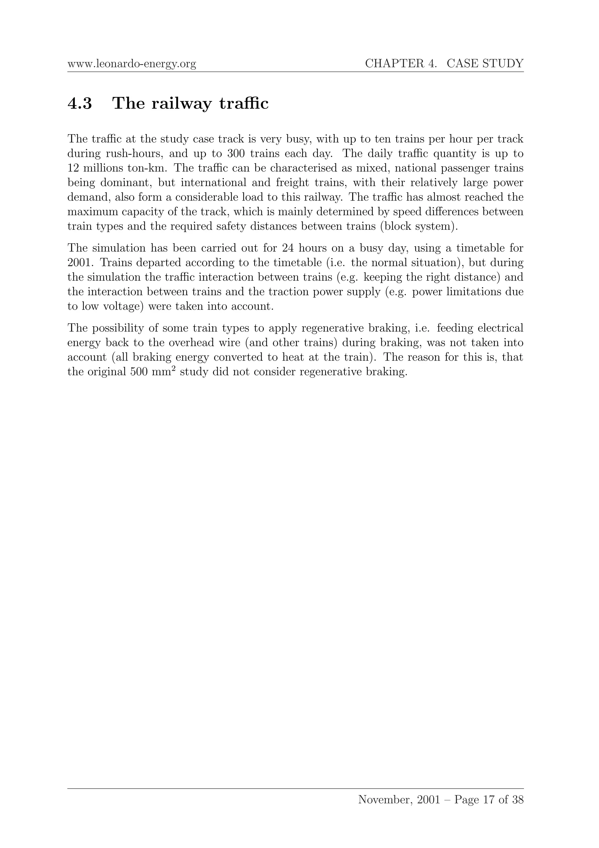 www.leonardo-energy.org CHAPTER 4. CASE STUDY
4.3 The railway traﬃc
The traﬃc at the study case track is very busy, with up to ten trains per hour per track
during rush-hours, and up to 300 trains each day. The daily traﬃc quantity is up to
12 millions ton-km. The traﬃc can be characterised as mixed, national passenger trains
being dominant, but international and freight trains, with their relatively large power
demand, also form a considerable load to this railway. The traﬃc has almost reached the
maximum capacity of the track, which is mainly determined by speed diﬀerences between
train types and the required safety distances between trains (block system).
The simulation has been carried out for 24 hours on a busy day, using a timetable for
2001. Trains departed according to the timetable (i.e. the normal situation), but during
the simulation the traﬃc interaction between trains (e.g. keeping the right distance) and
the interaction between trains and the traction power supply (e.g. power limitations due
to low voltage) were taken into account.
The possibility of some train types to apply regenerative braking, i.e. feeding electrical
energy back to the overhead wire (and other trains) during braking, was not taken into
account (all braking energy converted to heat at the train). The reason for this is, that
the original 500 mm2
study did not consider regenerative braking.
November, 2001 – Page 17 of 38
 