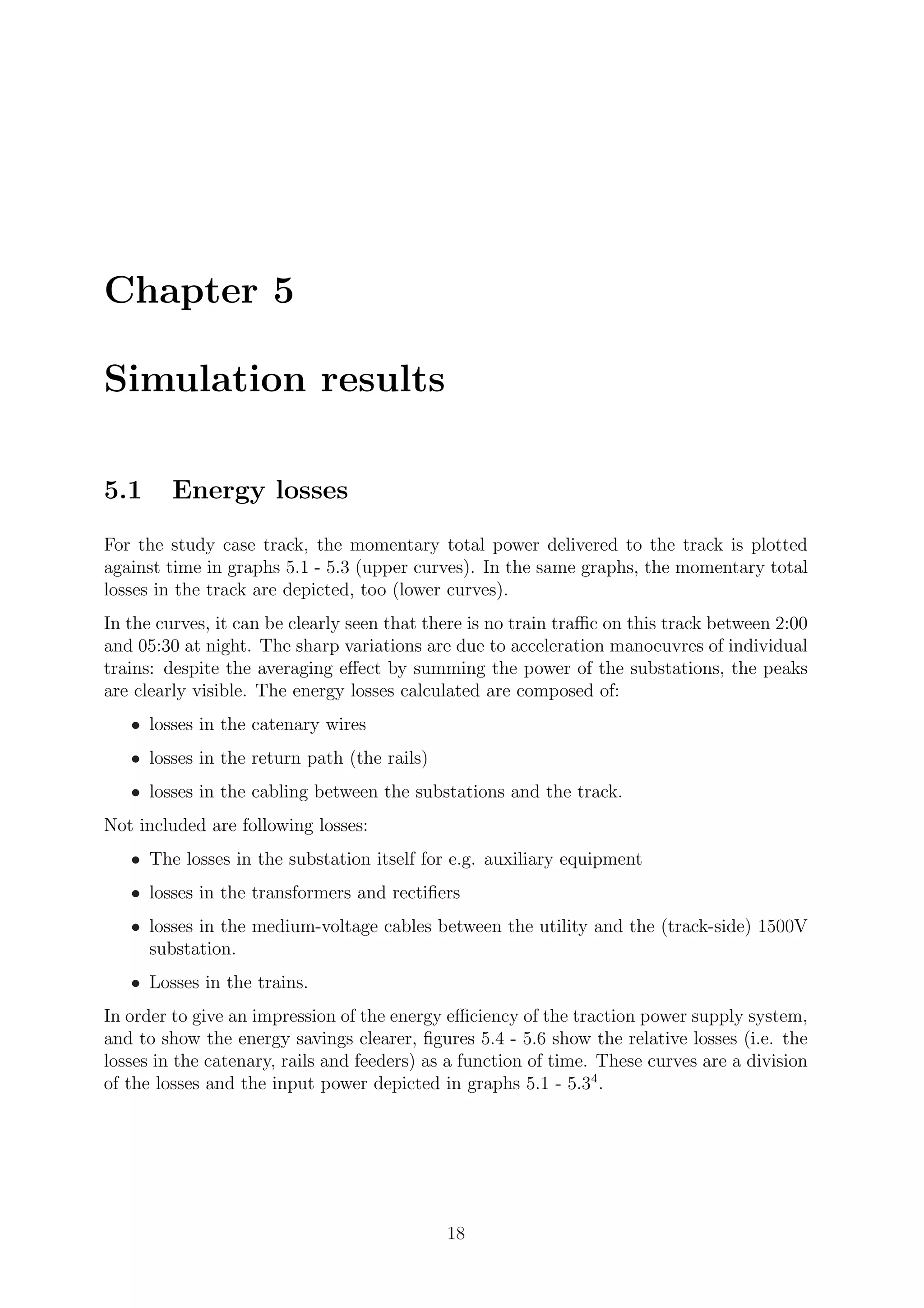 Chapter 5
Simulation results
5.1 Energy losses
For the study case track, the momentary total power delivered to the track is plotted
against time in graphs 5.1 - 5.3 (upper curves). In the same graphs, the momentary total
losses in the track are depicted, too (lower curves).
In the curves, it can be clearly seen that there is no train traﬃc on this track between 2:00
and 05:30 at night. The sharp variations are due to acceleration manoeuvres of individual
trains: despite the averaging eﬀect by summing the power of the substations, the peaks
are clearly visible. The energy losses calculated are composed of:
• losses in the catenary wires
• losses in the return path (the rails)
• losses in the cabling between the substations and the track.
Not included are following losses:
• The losses in the substation itself for e.g. auxiliary equipment
• losses in the transformers and rectiﬁers
• losses in the medium-voltage cables between the utility and the (track-side) 1500V
substation.
• Losses in the trains.
In order to give an impression of the energy eﬃciency of the traction power supply system,
and to show the energy savings clearer, ﬁgures 5.4 - 5.6 show the relative losses (i.e. the
losses in the catenary, rails and feeders) as a function of time. These curves are a division
of the losses and the input power depicted in graphs 5.1 - 5.34
.
18
 