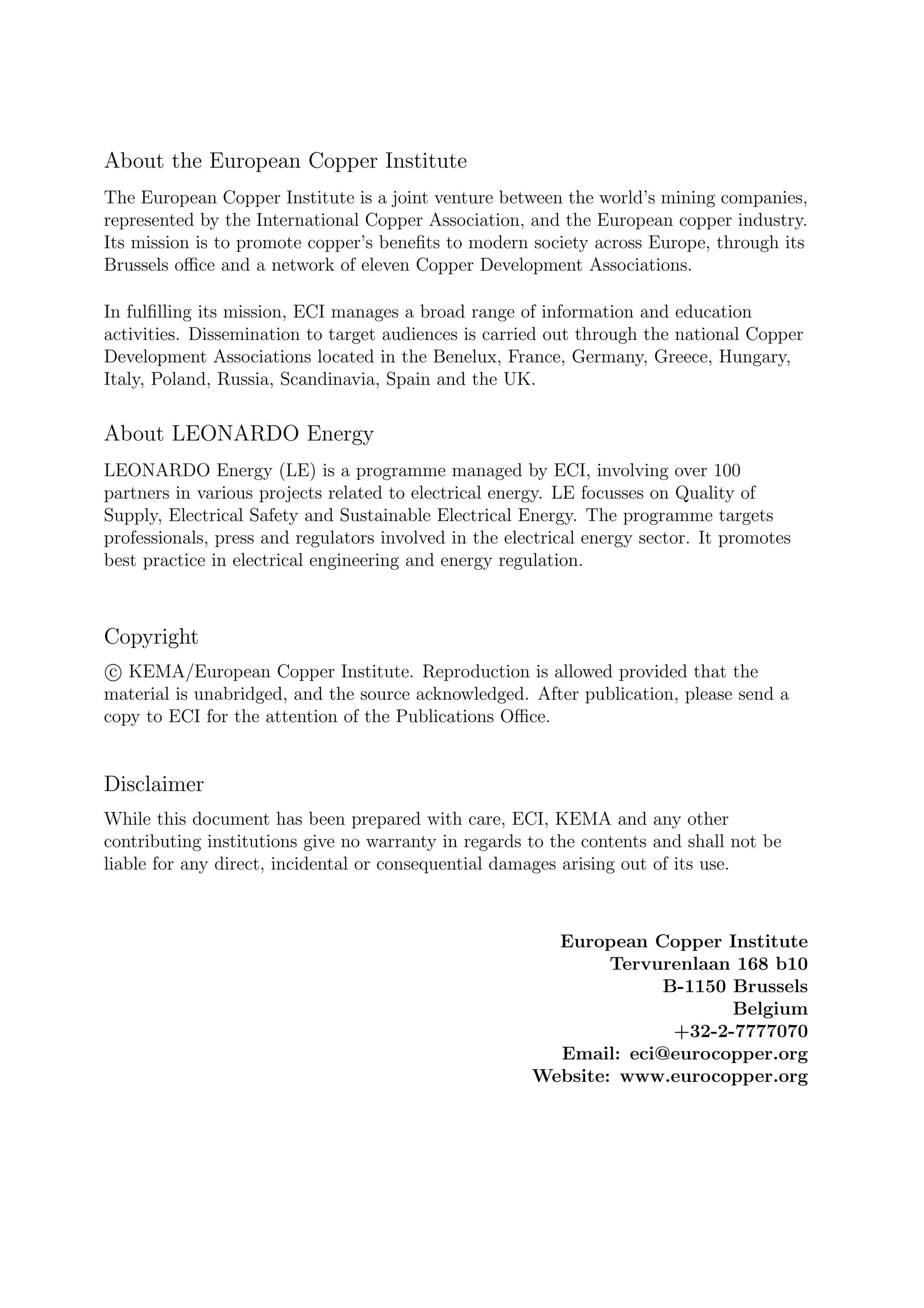 About the European Copper Institute
The European Copper Institute is a joint venture between the world’s mining companies,
represented by the International Copper Association, and the European copper industry.
Its mission is to promote copper’s beneﬁts to modern society across Europe, through its
Brussels oﬃce and a network of eleven Copper Development Associations.
In fulﬁlling its mission, ECI manages a broad range of information and education
activities. Dissemination to target audiences is carried out through the national Copper
Development Associations located in the Benelux, France, Germany, Greece, Hungary,
Italy, Poland, Russia, Scandinavia, Spain and the UK.
About LEONARDO Energy
LEONARDO Energy (LE) is a programme managed by ECI, involving over 100
partners in various projects related to electrical energy. LE focusses on Quality of
Supply, Electrical Safety and Sustainable Electrical Energy. The programme targets
professionals, press and regulators involved in the electrical energy sector. It promotes
best practice in electrical engineering and energy regulation.
Copyright
c KEMA/European Copper Institute. Reproduction is allowed provided that the
material is unabridged, and the source acknowledged. After publication, please send a
copy to ECI for the attention of the Publications Oﬃce.
Disclaimer
While this document has been prepared with care, ECI, KEMA and any other
contributing institutions give no warranty in regards to the contents and shall not be
liable for any direct, incidental or consequential damages arising out of its use.
European Copper Institute
Tervurenlaan 168 b10
B-1150 Brussels
Belgium
+32-2-7777070
Email: eci@eurocopper.org
Website: www.eurocopper.org
 
