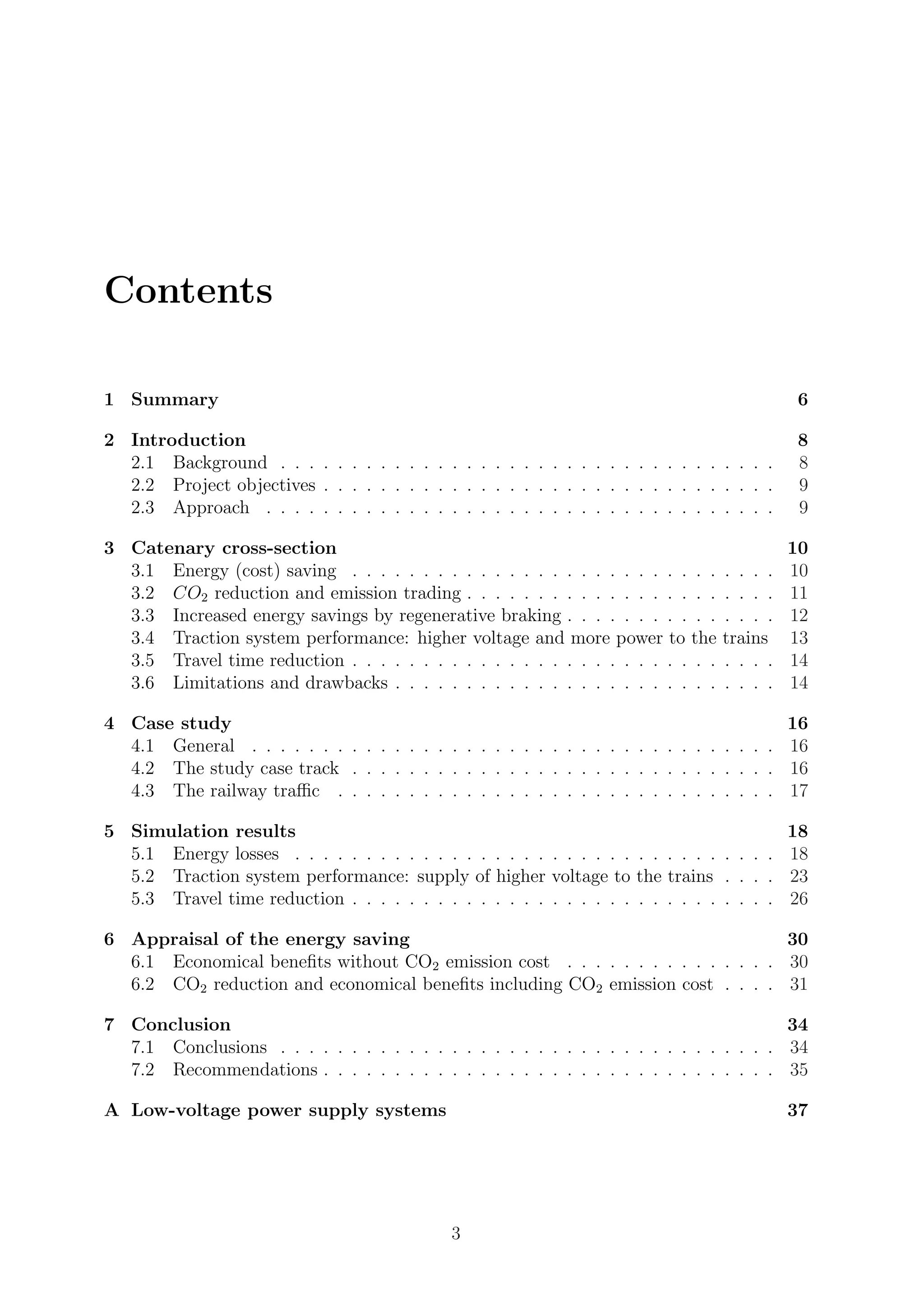 Contents
1 Summary 6
2 Introduction 8
2.1 Background . . . . . . . . . . . . . . . . . . . . . . . . . . . . . . . . . . . 8
2.2 Project objectives . . . . . . . . . . . . . . . . . . . . . . . . . . . . . . . . 9
2.3 Approach . . . . . . . . . . . . . . . . . . . . . . . . . . . . . . . . . . . . 9
3 Catenary cross-section 10
3.1 Energy (cost) saving . . . . . . . . . . . . . . . . . . . . . . . . . . . . . . 10
3.2 CO2 reduction and emission trading . . . . . . . . . . . . . . . . . . . . . . 11
3.3 Increased energy savings by regenerative braking . . . . . . . . . . . . . . . 12
3.4 Traction system performance: higher voltage and more power to the trains 13
3.5 Travel time reduction . . . . . . . . . . . . . . . . . . . . . . . . . . . . . . 14
3.6 Limitations and drawbacks . . . . . . . . . . . . . . . . . . . . . . . . . . . 14
4 Case study 16
4.1 General . . . . . . . . . . . . . . . . . . . . . . . . . . . . . . . . . . . . . 16
4.2 The study case track . . . . . . . . . . . . . . . . . . . . . . . . . . . . . . 16
4.3 The railway traﬃc . . . . . . . . . . . . . . . . . . . . . . . . . . . . . . . 17
5 Simulation results 18
5.1 Energy losses . . . . . . . . . . . . . . . . . . . . . . . . . . . . . . . . . . 18
5.2 Traction system performance: supply of higher voltage to the trains . . . . 23
5.3 Travel time reduction . . . . . . . . . . . . . . . . . . . . . . . . . . . . . . 26
6 Appraisal of the energy saving 30
6.1 Economical beneﬁts without CO2 emission cost . . . . . . . . . . . . . . . 30
6.2 CO2 reduction and economical beneﬁts including CO2 emission cost . . . . 31
7 Conclusion 34
7.1 Conclusions . . . . . . . . . . . . . . . . . . . . . . . . . . . . . . . . . . . 34
7.2 Recommendations . . . . . . . . . . . . . . . . . . . . . . . . . . . . . . . . 35
A Low-voltage power supply systems 37
3
 