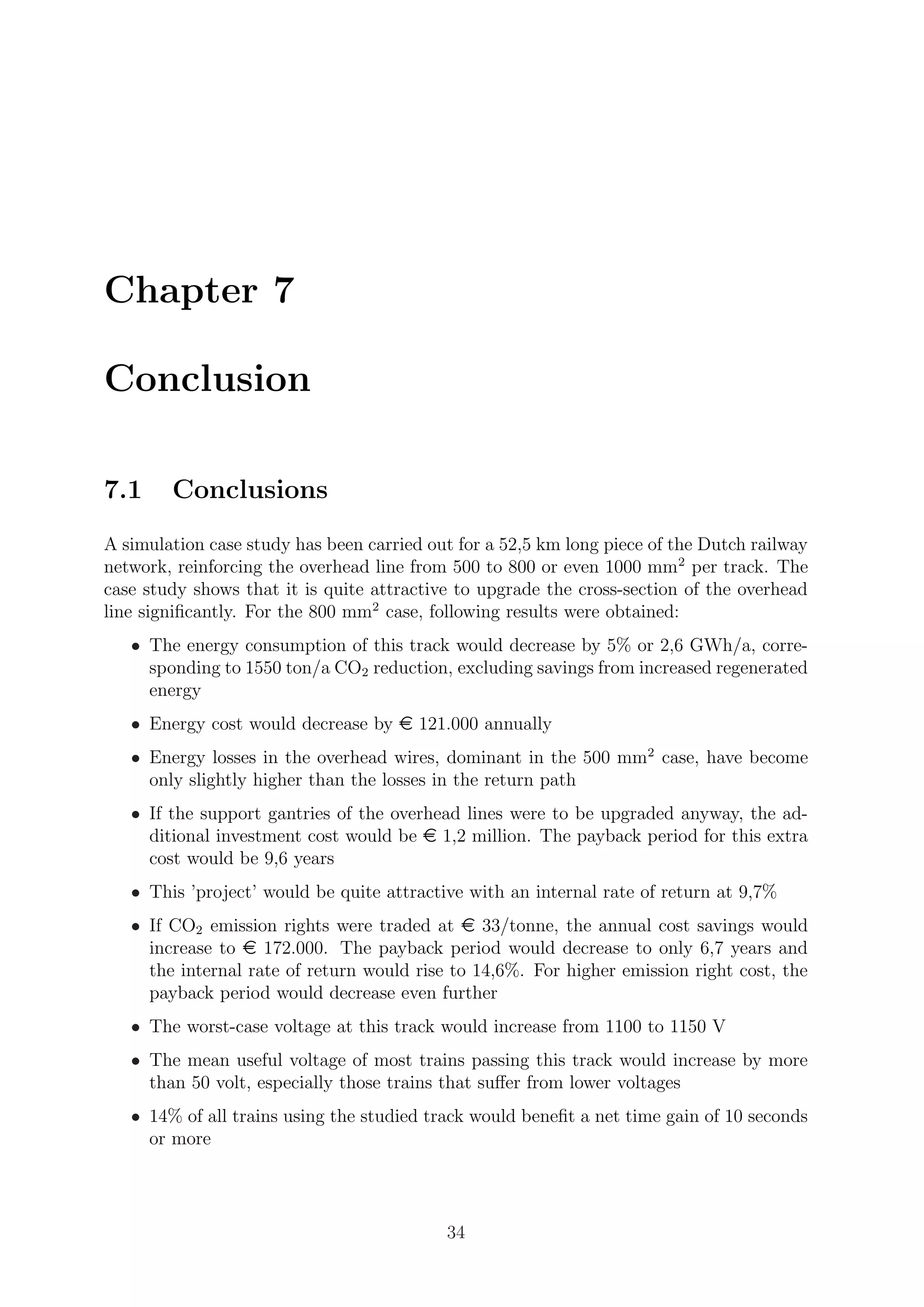 Chapter 7
Conclusion
7.1 Conclusions
A simulation case study has been carried out for a 52,5 km long piece of the Dutch railway
network, reinforcing the overhead line from 500 to 800 or even 1000 mm2
per track. The
case study shows that it is quite attractive to upgrade the cross-section of the overhead
line signiﬁcantly. For the 800 mm2
case, following results were obtained:
• The energy consumption of this track would decrease by 5% or 2,6 GWh/a, corre-
sponding to 1550 ton/a CO2 reduction, excluding savings from increased regenerated
energy
• Energy cost would decrease by e 121.000 annually
• Energy losses in the overhead wires, dominant in the 500 mm2
case, have become
only slightly higher than the losses in the return path
• If the support gantries of the overhead lines were to be upgraded anyway, the ad-
ditional investment cost would be e 1,2 million. The payback period for this extra
cost would be 9,6 years
• This ’project’ would be quite attractive with an internal rate of return at 9,7%
• If CO2 emission rights were traded at e 33/tonne, the annual cost savings would
increase to e 172.000. The payback period would decrease to only 6,7 years and
the internal rate of return would rise to 14,6%. For higher emission right cost, the
payback period would decrease even further
• The worst-case voltage at this track would increase from 1100 to 1150 V
• The mean useful voltage of most trains passing this track would increase by more
than 50 volt, especially those trains that suﬀer from lower voltages
• 14% of all trains using the studied track would beneﬁt a net time gain of 10 seconds
or more
34
 