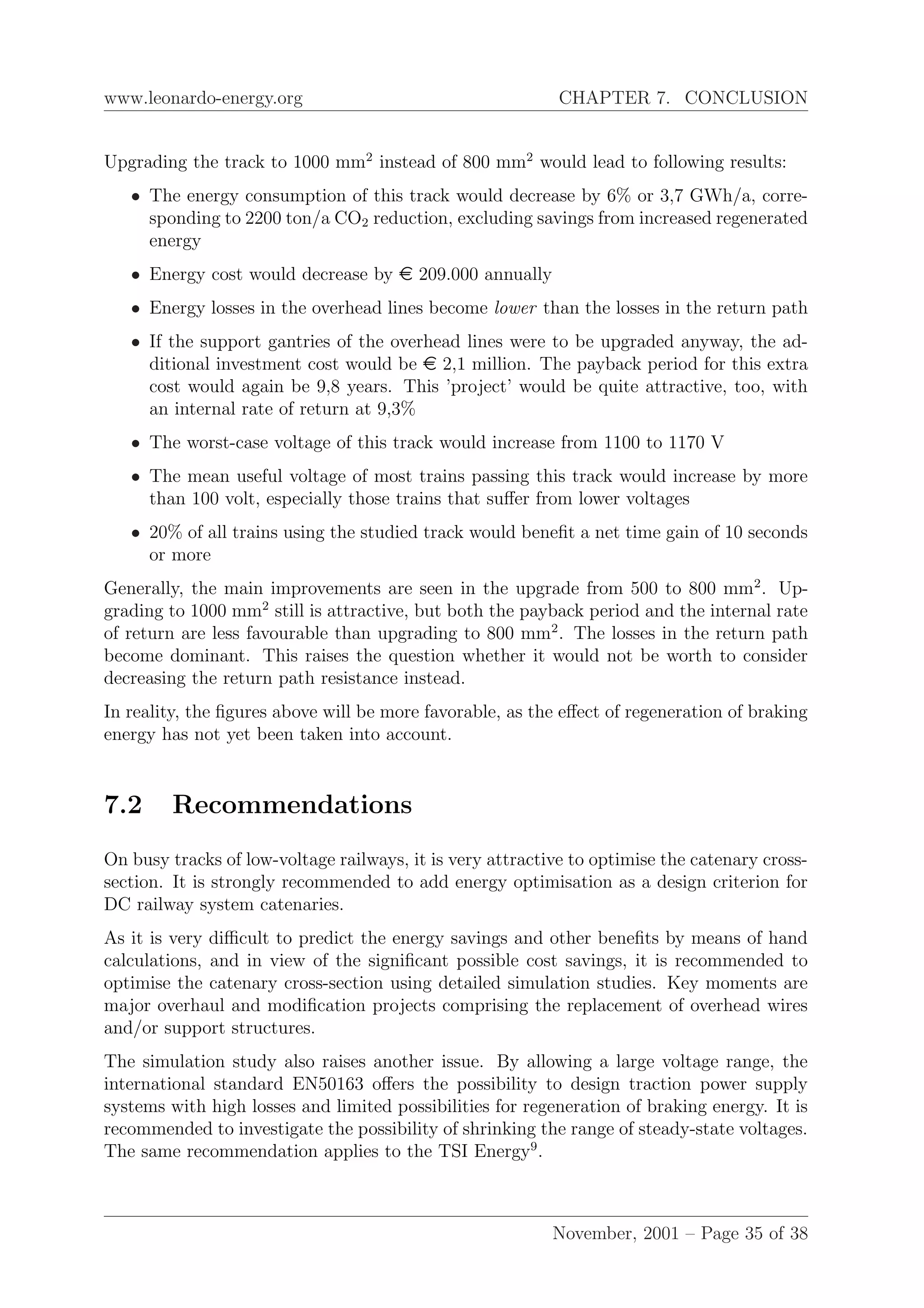 www.leonardo-energy.org CHAPTER 7. CONCLUSION
Upgrading the track to 1000 mm2
instead of 800 mm2
would lead to following results:
• The energy consumption of this track would decrease by 6% or 3,7 GWh/a, corre-
sponding to 2200 ton/a CO2 reduction, excluding savings from increased regenerated
energy
• Energy cost would decrease by e 209.000 annually
• Energy losses in the overhead lines become lower than the losses in the return path
• If the support gantries of the overhead lines were to be upgraded anyway, the ad-
ditional investment cost would be e 2,1 million. The payback period for this extra
cost would again be 9,8 years. This ’project’ would be quite attractive, too, with
an internal rate of return at 9,3%
• The worst-case voltage of this track would increase from 1100 to 1170 V
• The mean useful voltage of most trains passing this track would increase by more
than 100 volt, especially those trains that suﬀer from lower voltages
• 20% of all trains using the studied track would beneﬁt a net time gain of 10 seconds
or more
Generally, the main improvements are seen in the upgrade from 500 to 800 mm2
. Up-
grading to 1000 mm2
still is attractive, but both the payback period and the internal rate
of return are less favourable than upgrading to 800 mm2
. The losses in the return path
become dominant. This raises the question whether it would not be worth to consider
decreasing the return path resistance instead.
In reality, the ﬁgures above will be more favorable, as the eﬀect of regeneration of braking
energy has not yet been taken into account.
7.2 Recommendations
On busy tracks of low-voltage railways, it is very attractive to optimise the catenary cross-
section. It is strongly recommended to add energy optimisation as a design criterion for
DC railway system catenaries.
As it is very diﬃcult to predict the energy savings and other beneﬁts by means of hand
calculations, and in view of the signiﬁcant possible cost savings, it is recommended to
optimise the catenary cross-section using detailed simulation studies. Key moments are
major overhaul and modiﬁcation projects comprising the replacement of overhead wires
and/or support structures.
The simulation study also raises another issue. By allowing a large voltage range, the
international standard EN50163 oﬀers the possibility to design traction power supply
systems with high losses and limited possibilities for regeneration of braking energy. It is
recommended to investigate the possibility of shrinking the range of steady-state voltages.
The same recommendation applies to the TSI Energy9
.
November, 2001 – Page 35 of 38
 