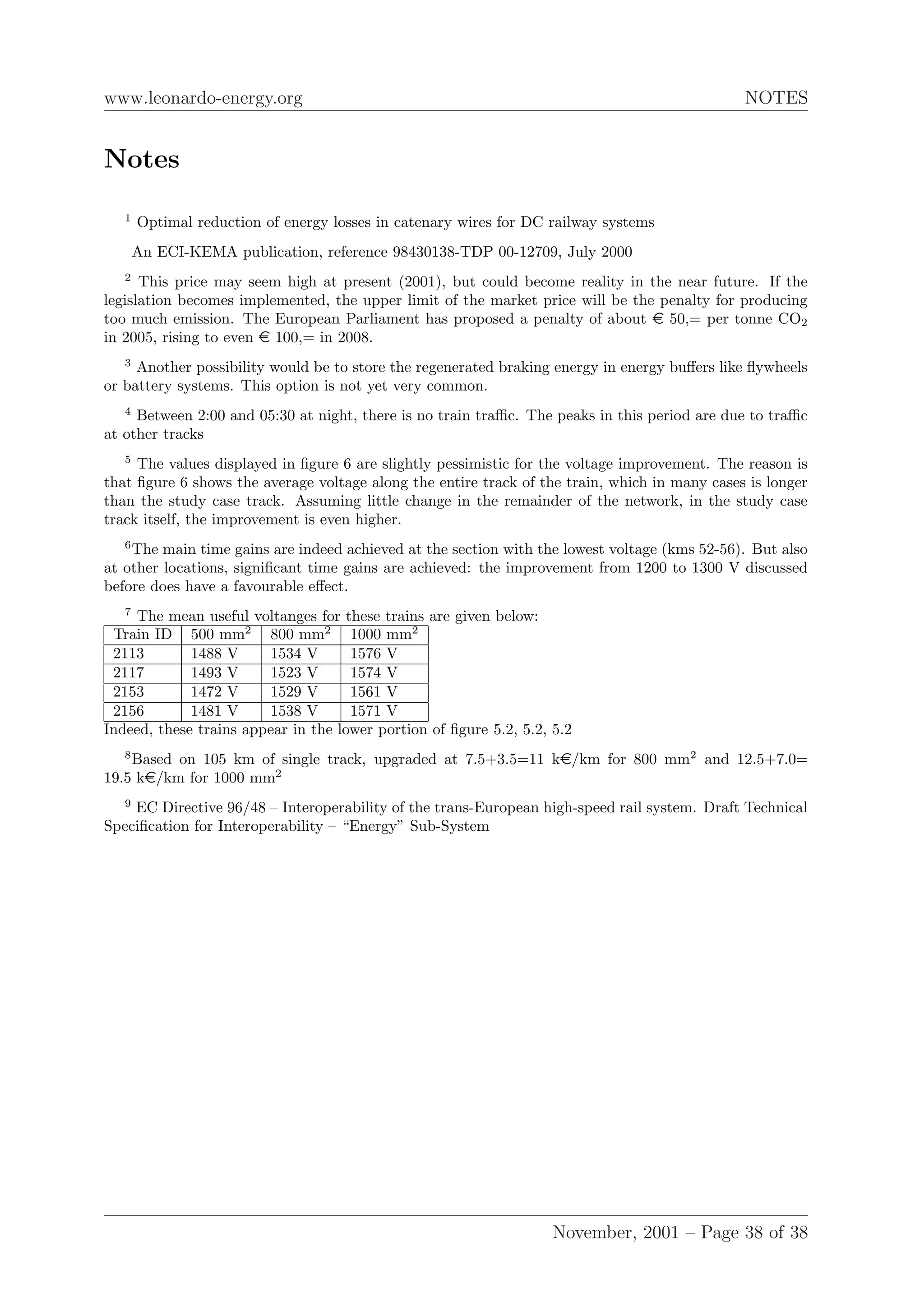 www.leonardo-energy.org NOTES
Notes
1
Optimal reduction of energy losses in catenary wires for DC railway systems
An ECI-KEMA publication, reference 98430138-TDP 00-12709, July 2000
2
This price may seem high at present (2001), but could become reality in the near future. If the
legislation becomes implemented, the upper limit of the market price will be the penalty for producing
too much emission. The European Parliament has proposed a penalty of about e 50,= per tonne CO2
in 2005, rising to even e 100,= in 2008.
3
Another possibility would be to store the regenerated braking energy in energy buﬀers like ﬂywheels
or battery systems. This option is not yet very common.
4
Between 2:00 and 05:30 at night, there is no train traﬃc. The peaks in this period are due to traﬃc
at other tracks
5
The values displayed in ﬁgure 6 are slightly pessimistic for the voltage improvement. The reason is
that ﬁgure 6 shows the average voltage along the entire track of the train, which in many cases is longer
than the study case track. Assuming little change in the remainder of the network, in the study case
track itself, the improvement is even higher.
6
The main time gains are indeed achieved at the section with the lowest voltage (kms 52-56). But also
at other locations, signiﬁcant time gains are achieved: the improvement from 1200 to 1300 V discussed
before does have a favourable eﬀect.
7
The mean useful voltanges for these trains are given below:
Train ID 500 mm2
800 mm2
1000 mm2
2113 1488 V 1534 V 1576 V
2117 1493 V 1523 V 1574 V
2153 1472 V 1529 V 1561 V
2156 1481 V 1538 V 1571 V
Indeed, these trains appear in the lower portion of ﬁgure 5.2, 5.2, 5.2
8
Based on 105 km of single track, upgraded at 7.5+3.5=11 ke/km for 800 mm2
and 12.5+7.0=
19.5 ke/km for 1000 mm2
9
EC Directive 96/48 – Interoperability of the trans-European high-speed rail system. Draft Technical
Speciﬁcation for Interoperability – “Energy” Sub-System
November, 2001 – Page 38 of 38
 