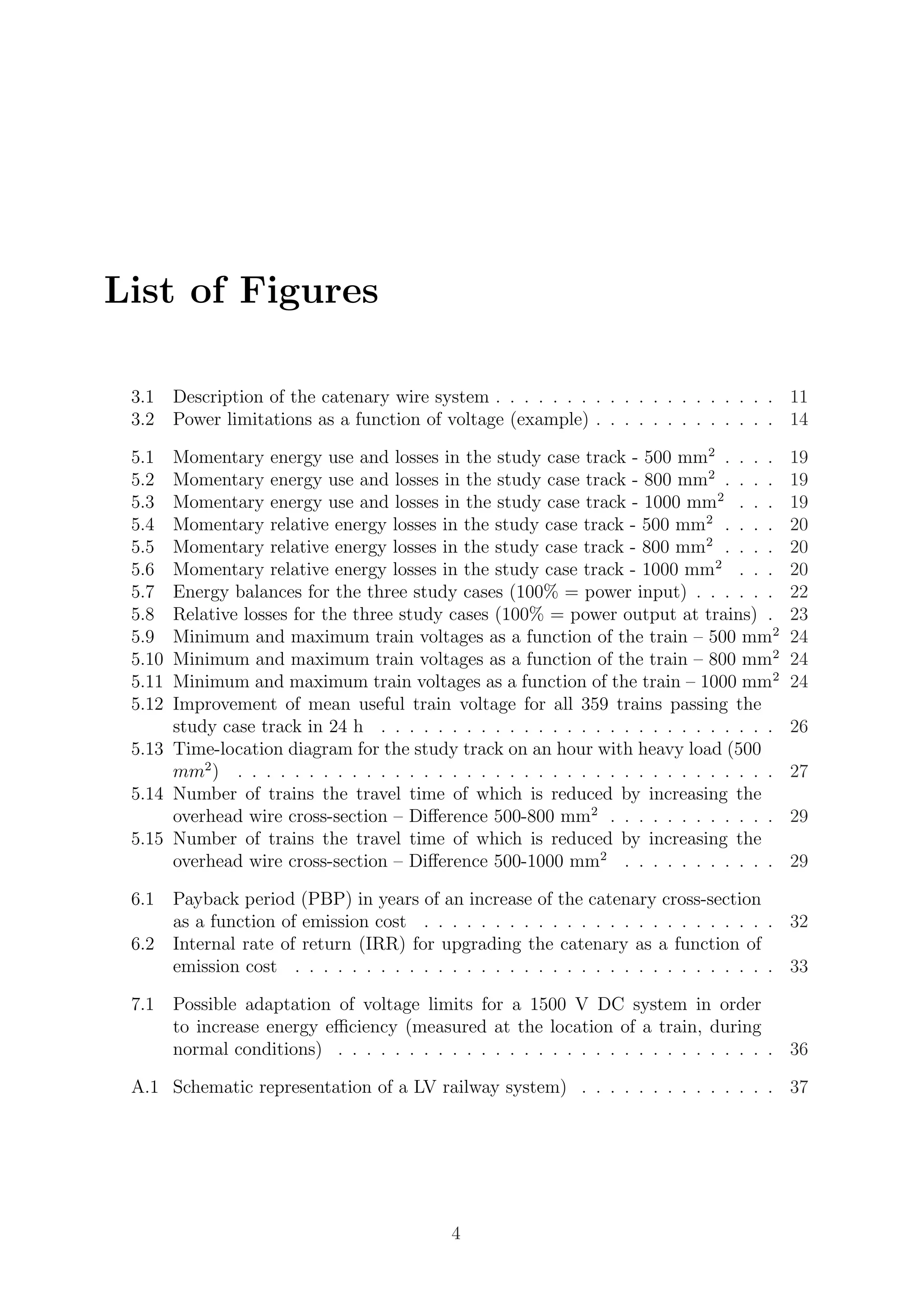 List of Figures
3.1 Description of the catenary wire system . . . . . . . . . . . . . . . . . . . . 11
3.2 Power limitations as a function of voltage (example) . . . . . . . . . . . . . 14
5.1 Momentary energy use and losses in the study case track - 500 mm2
. . . . 19
5.2 Momentary energy use and losses in the study case track - 800 mm2
. . . . 19
5.3 Momentary energy use and losses in the study case track - 1000 mm2
. . . 19
5.4 Momentary relative energy losses in the study case track - 500 mm2
. . . . 20
5.5 Momentary relative energy losses in the study case track - 800 mm2
. . . . 20
5.6 Momentary relative energy losses in the study case track - 1000 mm2
. . . 20
5.7 Energy balances for the three study cases (100% = power input) . . . . . . 22
5.8 Relative losses for the three study cases (100% = power output at trains) . 23
5.9 Minimum and maximum train voltages as a function of the train – 500 mm2
24
5.10 Minimum and maximum train voltages as a function of the train – 800 mm2
24
5.11 Minimum and maximum train voltages as a function of the train – 1000 mm2
24
5.12 Improvement of mean useful train voltage for all 359 trains passing the
study case track in 24 h . . . . . . . . . . . . . . . . . . . . . . . . . . . . 26
5.13 Time-location diagram for the study track on an hour with heavy load (500
mm2
) . . . . . . . . . . . . . . . . . . . . . . . . . . . . . . . . . . . . . . 27
5.14 Number of trains the travel time of which is reduced by increasing the
overhead wire cross-section – Diﬀerence 500-800 mm2
. . . . . . . . . . . . 29
5.15 Number of trains the travel time of which is reduced by increasing the
overhead wire cross-section – Diﬀerence 500-1000 mm2
. . . . . . . . . . . 29
6.1 Payback period (PBP) in years of an increase of the catenary cross-section
as a function of emission cost . . . . . . . . . . . . . . . . . . . . . . . . . 32
6.2 Internal rate of return (IRR) for upgrading the catenary as a function of
emission cost . . . . . . . . . . . . . . . . . . . . . . . . . . . . . . . . . . 33
7.1 Possible adaptation of voltage limits for a 1500 V DC system in order
to increase energy eﬃciency (measured at the location of a train, during
normal conditions) . . . . . . . . . . . . . . . . . . . . . . . . . . . . . . . 36
A.1 Schematic representation of a LV railway system) . . . . . . . . . . . . . . 37
4
 