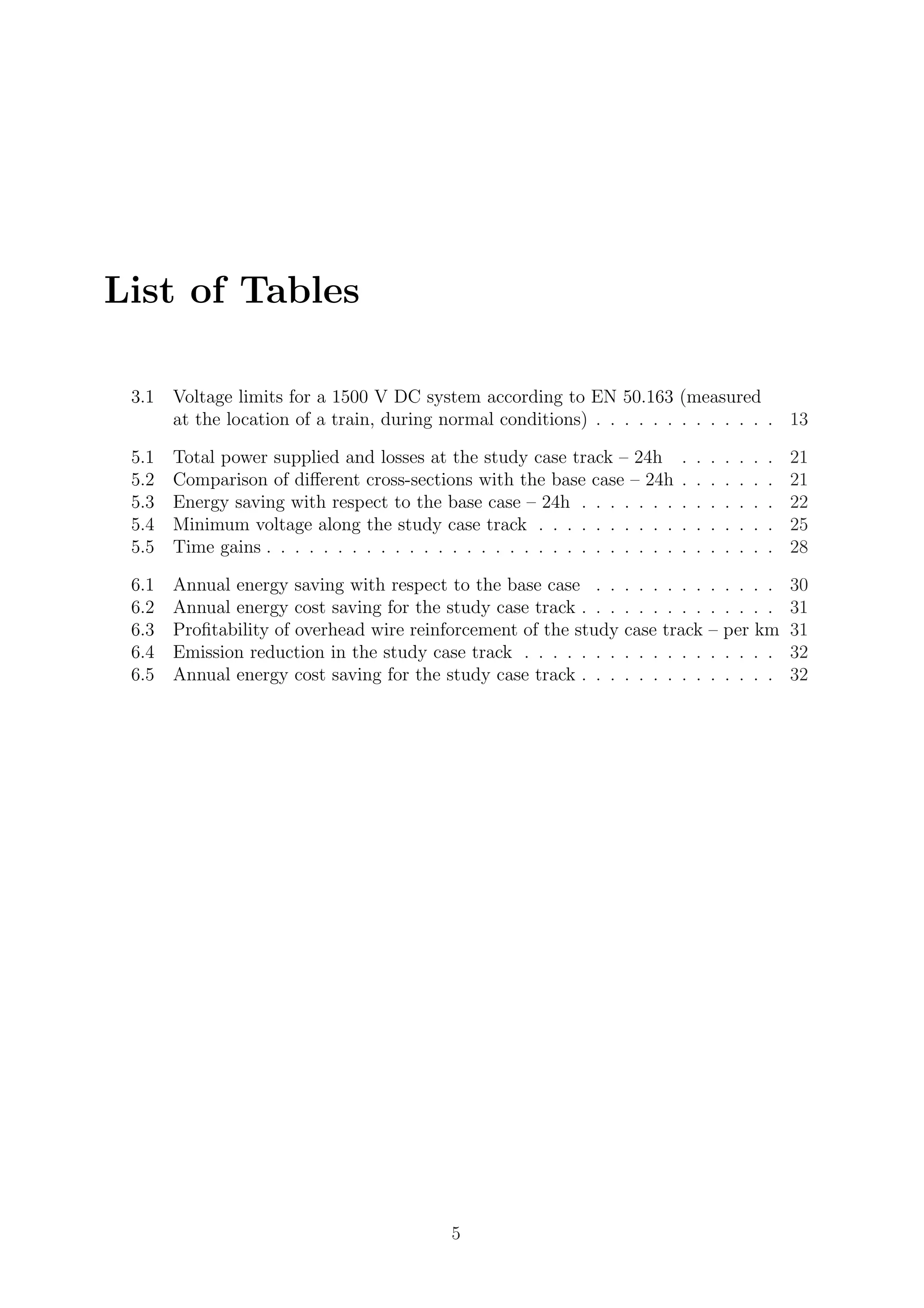 List of Tables
3.1 Voltage limits for a 1500 V DC system according to EN 50.163 (measured
at the location of a train, during normal conditions) . . . . . . . . . . . . . 13
5.1 Total power supplied and losses at the study case track – 24h . . . . . . . 21
5.2 Comparison of diﬀerent cross-sections with the base case – 24h . . . . . . . 21
5.3 Energy saving with respect to the base case – 24h . . . . . . . . . . . . . . 22
5.4 Minimum voltage along the study case track . . . . . . . . . . . . . . . . . 25
5.5 Time gains . . . . . . . . . . . . . . . . . . . . . . . . . . . . . . . . . . . . 28
6.1 Annual energy saving with respect to the base case . . . . . . . . . . . . . 30
6.2 Annual energy cost saving for the study case track . . . . . . . . . . . . . . 31
6.3 Proﬁtability of overhead wire reinforcement of the study case track – per km 31
6.4 Emission reduction in the study case track . . . . . . . . . . . . . . . . . . 32
6.5 Annual energy cost saving for the study case track . . . . . . . . . . . . . . 32
5
 
