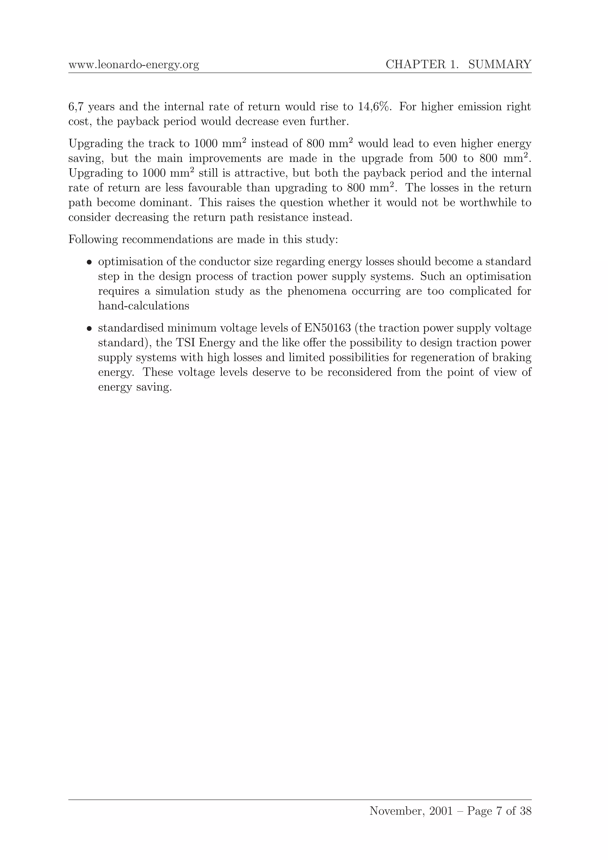 www.leonardo-energy.org CHAPTER 1. SUMMARY
6,7 years and the internal rate of return would rise to 14,6%. For higher emission right
cost, the payback period would decrease even further.
Upgrading the track to 1000 mm2
instead of 800 mm2
would lead to even higher energy
saving, but the main improvements are made in the upgrade from 500 to 800 mm2
.
Upgrading to 1000 mm2
still is attractive, but both the payback period and the internal
rate of return are less favourable than upgrading to 800 mm2
. The losses in the return
path become dominant. This raises the question whether it would not be worthwhile to
consider decreasing the return path resistance instead.
Following recommendations are made in this study:
• optimisation of the conductor size regarding energy losses should become a standard
step in the design process of traction power supply systems. Such an optimisation
requires a simulation study as the phenomena occurring are too complicated for
hand-calculations
• standardised minimum voltage levels of EN50163 (the traction power supply voltage
standard), the TSI Energy and the like oﬀer the possibility to design traction power
supply systems with high losses and limited possibilities for regeneration of braking
energy. These voltage levels deserve to be reconsidered from the point of view of
energy saving.
November, 2001 – Page 7 of 38
 