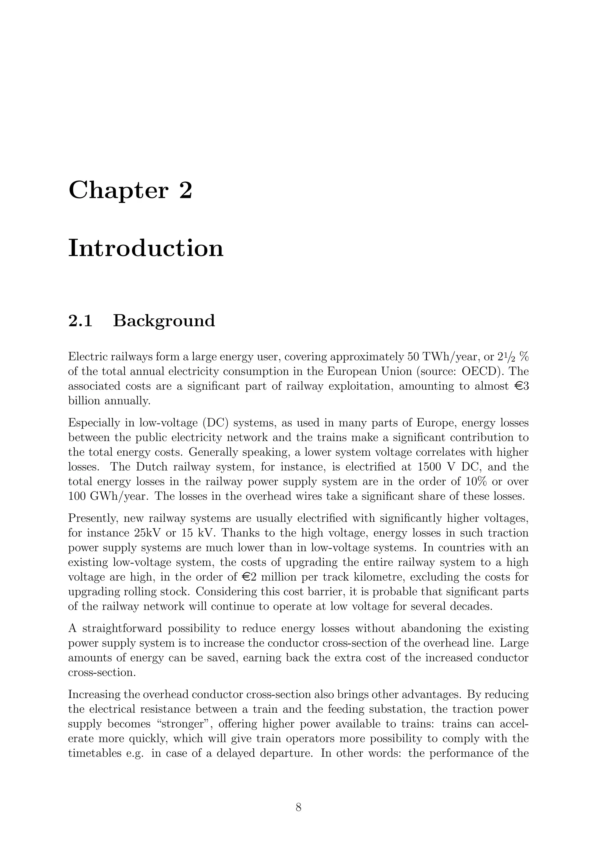 Chapter 2
Introduction
2.1 Background
Electric railways form a large energy user, covering approximately 50 TWh/year, or 21/2 %
of the total annual electricity consumption in the European Union (source: OECD). The
associated costs are a signiﬁcant part of railway exploitation, amounting to almost e3
billion annually.
Especially in low-voltage (DC) systems, as used in many parts of Europe, energy losses
between the public electricity network and the trains make a signiﬁcant contribution to
the total energy costs. Generally speaking, a lower system voltage correlates with higher
losses. The Dutch railway system, for instance, is electriﬁed at 1500 V DC, and the
total energy losses in the railway power supply system are in the order of 10% or over
100 GWh/year. The losses in the overhead wires take a signiﬁcant share of these losses.
Presently, new railway systems are usually electriﬁed with signiﬁcantly higher voltages,
for instance 25kV or 15 kV. Thanks to the high voltage, energy losses in such traction
power supply systems are much lower than in low-voltage systems. In countries with an
existing low-voltage system, the costs of upgrading the entire railway system to a high
voltage are high, in the order of e2 million per track kilometre, excluding the costs for
upgrading rolling stock. Considering this cost barrier, it is probable that signiﬁcant parts
of the railway network will continue to operate at low voltage for several decades.
A straightforward possibility to reduce energy losses without abandoning the existing
power supply system is to increase the conductor cross-section of the overhead line. Large
amounts of energy can be saved, earning back the extra cost of the increased conductor
cross-section.
Increasing the overhead conductor cross-section also brings other advantages. By reducing
the electrical resistance between a train and the feeding substation, the traction power
supply becomes “stronger”, oﬀering higher power available to trains: trains can accel-
erate more quickly, which will give train operators more possibility to comply with the
timetables e.g. in case of a delayed departure. In other words: the performance of the
8
 