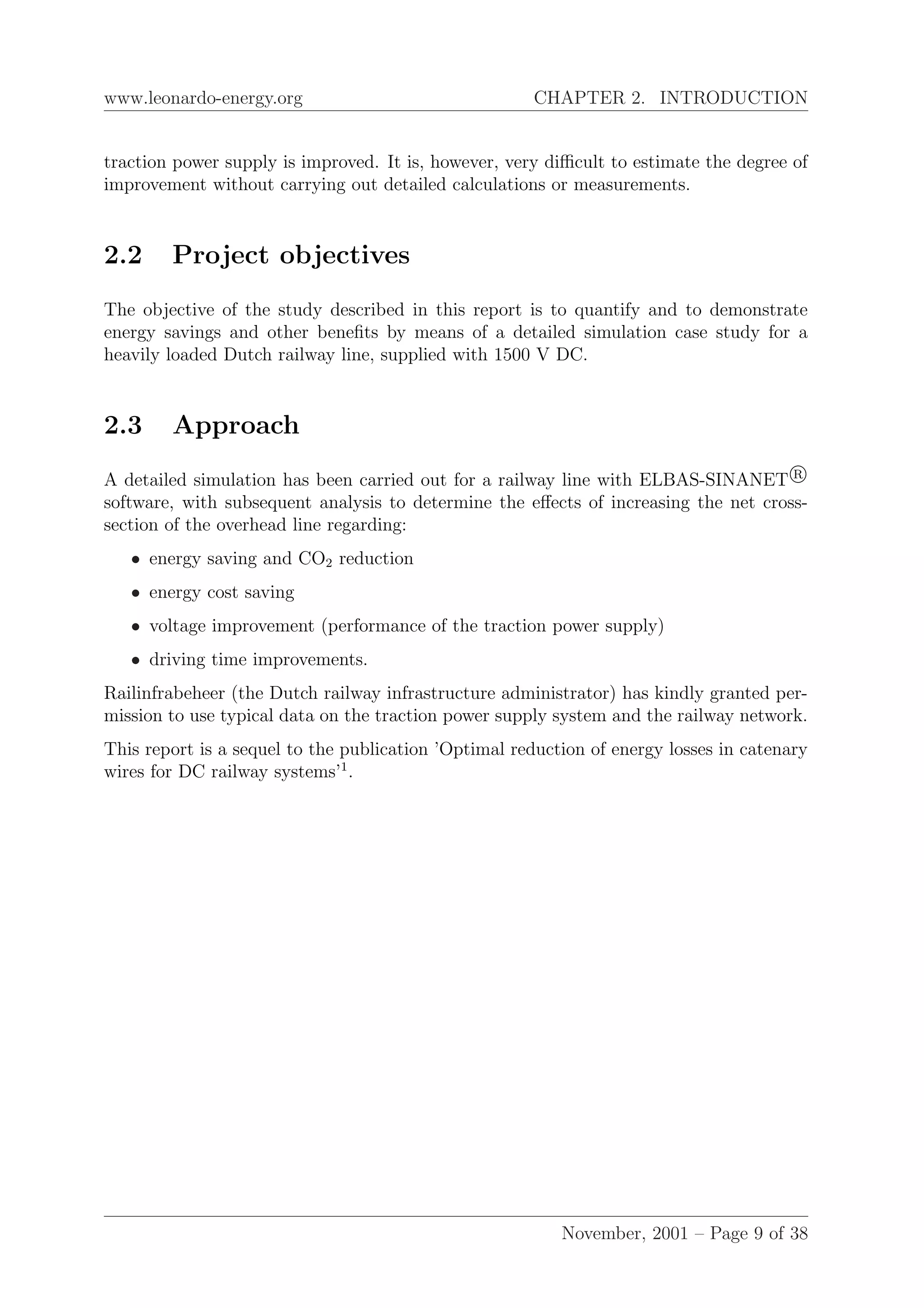 www.leonardo-energy.org CHAPTER 2. INTRODUCTION
traction power supply is improved. It is, however, very diﬃcult to estimate the degree of
improvement without carrying out detailed calculations or measurements.
2.2 Project objectives
The objective of the study described in this report is to quantify and to demonstrate
energy savings and other beneﬁts by means of a detailed simulation case study for a
heavily loaded Dutch railway line, supplied with 1500 V DC.
2.3 Approach
A detailed simulation has been carried out for a railway line with ELBAS-SINANET R
software, with subsequent analysis to determine the eﬀects of increasing the net cross-
section of the overhead line regarding:
• energy saving and CO2 reduction
• energy cost saving
• voltage improvement (performance of the traction power supply)
• driving time improvements.
Railinfrabeheer (the Dutch railway infrastructure administrator) has kindly granted per-
mission to use typical data on the traction power supply system and the railway network.
This report is a sequel to the publication ’Optimal reduction of energy losses in catenary
wires for DC railway systems’1
.
November, 2001 – Page 9 of 38
 
