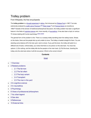 Trolley problem 
From Wikipedia, the free encyclopedia 
The trolley problem is a thought experiment in ethics, first introduced by Philippa Foot in 1967,[1] but also 
extensively analysed by Judith Jarvis Thomson,[2][3] Peter Unger,[4] and Frances Kamm as recently as 
1996.[5] Outside of the domain of traditional philosophical discussion, the trolley problem has been a significant 
feature in the fields of cognitive science and, more recently, of neuroethics. It has also been a topic on various 
TV shows dealing with human psychology.[citation needed] 
The general form of the problem is this: There is a runaway trolley barrelling down the railway tracks. Ahead, 
on the tracks, there are five people tied up and unable to move. The trolley is headed straight for them. You are 
standing some distance off in the train yard, next to a lever. If you pull this lever, the trolley will switch to a 
different set of tracks. Unfortunately, you notice that there is one person on the side track. You have two 
options: (1) Do nothing, and the trolley kills the five people on the main track. (2) Pull the lever, diverting the 
trolley onto the side track where it will kill one person. Which is the correct choice? 
Contents 
[hide] 
 1 Overview 
 2 Related problems 
o 2.1 The fat man 
o 2.2 The fat villain 
o 2.3 The loop variant 
o 2.4 Transplant 
o 2.5 The man in the yard 
 3 In cognitive science 
 4 In neuroethics 
 5 Psychology 
 6 Views of professional philosophers 
 7 As urban legend 
 8 See also 
 9 References 
 10 External links 
 