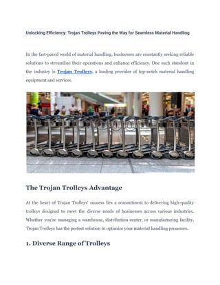 Unlocking Efficiency: Trojan Trolleys Paving the Way for Seamless Material Handling
In the fast-paced world of material handling, businesses are constantly seeking reliable
solutions to streamline their operations and enhance efficiency. One such standout in
the industry is Trojan Trolleys, a leading provider of top-notch material handling
equipment and services.
The Trojan Trolleys Advantage
At the heart of Trojan Trolleys' success lies a commitment to delivering high-quality
trolleys designed to meet the diverse needs of businesses across various industries.
Whether you're managing a warehouse, distribution center, or manufacturing facility,
Trojan Trolleys has the perfect solution to optimize your material handling processes.
1. Diverse Range of Trolleys
 