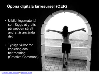 Öppna digitala lärresurser (OER)


    • Utbildningsmaterial
      som läggs ut gratis
      på webben så att
      andra får använda
      det

    • Tydliga villkor för
      kopiering och
      bearbetning
      (Creative Commons)



CC Some rights reserved by Shahram Sharif
 
