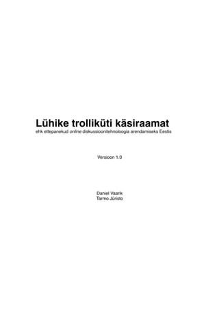 Lühike trolliküti käsiraamat
ehk ettepanekud online diskussioonitehnoloogia arendamiseks Eestis




                             Versioon 1.0




                             Daniel Vaarik
                             Tarmo Jüristo
 