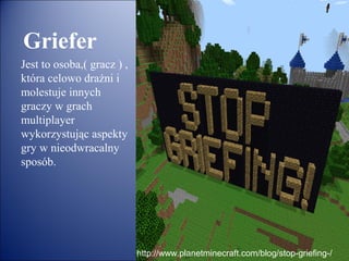 Griefer
Jest to osoba,( gracz ) ,
która celowo drażni i
molestuje innych
graczy w grach
multiplayer
wykorzystując aspekty
gry w nieodwracalny
sposób.




                            http://www.planetminecraft.com/blog/stop-griefing-/
 