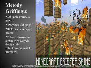 Metody
Griffingu:
Zabijanie graczy w
grach
„Przyjacielski ogień”
Blokowanie innego
gracza
Celowe blokowanie
strzałów własnych
drużyn lub
zablokowanie widoku
graczowi.



     http://www.primeinspiration.com/gaming/guides/1540-grief-on-minecraft.html
 