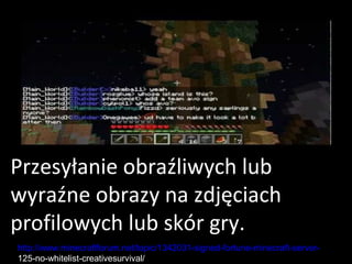 Przesyłanie obraźliwych lub
wyraźne obrazy na zdjęciach
profilowych lub skór gry.
http://www.minecraftforum.net/topic/1342031-signed-fortune-minecraft-server-
125-no-whitelist-creativesurvival/
 