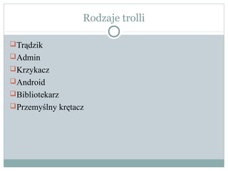 Rodzaje trolli

 Trądzik
 Admin
 Krzykacz
 Android
 Bibliotekarz
 Przemyślny krętacz
 