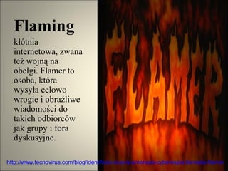 Flaming
  kłótnia
  internetowa, zwana
  też wojną na
  obelgi. Flamer to
  osoba, która
  wysyła celowo
  wrogie i obraźliwe
  wiadomości do
  takich odbiorców
  jak grupy i fora
  dyskusyjne.

http://www.tecnovirus.com/blog/identifican-nueva-amenaza-cyberespia-llamada-flamer
 