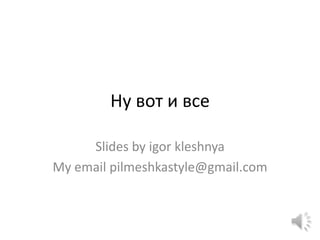 Ну вот и все

     Slides by igor kleshnya
My email pilmeshkastyle@gmail.com
 