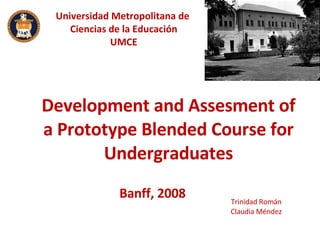 Development and Assesment of a Prototype Blended Course for Undergraduates Trinidad Román Claudia Méndez Banff, 2008 Universidad Metropolitana de  Ciencias de la Educación UMCE 