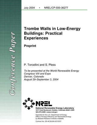 July 2004       •      NREL/CP-550-36277




Trombe Walls in Low-Energy
Buildings: Practical
Experiences
Preprint




P. Torcellini and S. Pless

To be presented at the World Renewable Energy
Congress VIII and Expo
Denver, Colorado
August 29–September 3, 2004




            National Renewable Energy Laboratory
            1617 Cole Boulevard, Golden, Colorado 80401-3393
            303-275-3000 • www.nrel.gov
            Operated for the U.S. Department of Energy
            Office of Energy Efficiency and Renewable Energy
            by Midwest Research Institute • Battelle
            Contract No. DE-AC36-99-GO10337
 
