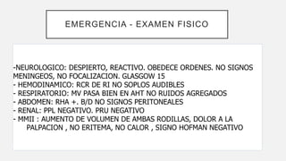 EMERGENCIA - EXAMEN FISICO
-NEUROLOGICO: DESPIERTO, REACTIVO. OBEDECE ORDENES. NO SIGNOS
MENINGEOS, NO FOCALIZACION. GLASGOW 15
- HEMODINAMICO: RCR DE RI NO SOPLOS AUDIBLES
- RESPIRATORIO: MV PASA BIEN EN AHT NO RUIDOS AGREGADOS
- ABDOMEN: RHA +. B/D NO SIGNOS PERITONEALES
- RENAL: PPL NEGATIVO. PRU NEGATIVO
- MMII : AUMENTO DE VOLUMEN DE AMBAS RODILLAS, DOLOR A LA
PALPACION , NO ERITEMA, NO CALOR , SIGNO HOFMAN NEGATIVO
 