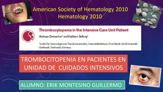 ALUMNO: ERIK MONTESINO GUILLERMO
TROMBOCITOPENIA EN PACIENTES EN
UNIDAD DE CUIDADOS INTENSIVOS
American Society of Hematology 2010
Hematology 2010
 