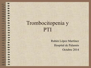 Trombocitopenia y 
PTI 
Rubén López Martínez 
Hospital de Palamós 
Octubre 2014 
 