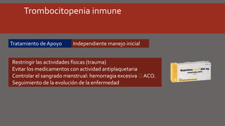 Trombocitopenia inmune
Tratamiento de Apoyo
üRestringir las actividades físicas (trauma)
üEvitar los medicamentos con actividad antiplaquetaria
üControlar el sangrado menstrual: hemorragia excesiva  ACO.
üSeguimiento de la evolución de la enfermedad
Independiente manejo inicial
 