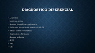 DIAGNOSTICO DIFERENCIAL
• Leucemia
• Infeccion activa
• Anemia hemolítica autoinmune
• Enfermad autoinmune sistematica LES
• Sds de inmunodeficiencia
• Exposicion a fármacos
• Anemia aplasica
• SHU
• PTT
• CID
 