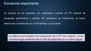 Conducta expectante:
La mayoría de los pacientes con diagnóstico reciente de PTI carecen de
sangrados significativos y podrían ser manejados sin tratamiento, el mismo
debería ser considerado por el hematólogo y el paciente.
 