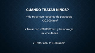 CUÁNDO TRATAR NIÑOS?
No tratar con recuento de plaquetas
>30.000/mm3
Tratar con <20.000/mm3 y hemorragia
mucocutánea
Tratar con <10.000/mm3
 
