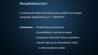 Hospitalización:
La internación debe reservarse para aquellos que tengan
sangrados significativos y/o < 10000/mm3
Considerar: - Problemática psicosocial
- Accesibilidad a centros de salud
- Suspender Actividad Física competitiva
- Advertir del uso de fibrinolíticos (AAS)
o anticonceptivos orales
 
