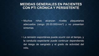 MEDIDAS GENERALES EN PACIENTES
CON PTI CRÓNICA Y PERSISTENTE
• Muchos niños alcanzan niveles plaquetarios
adecuados (rango 20-30.000/mm3) y no presentan
síntomas
• La remisión espontánea puede ocurrir con el tiempo, y
la conducta expectante puede continuar dependiendo
del riesgo de sangrado y el grado de actividad del
niño.
 