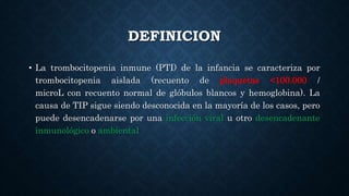 DEFINICION
• La trombocitopenia inmune (PTI) de la infancia se caracteriza por
trombocitopenia aislada (recuento de plaquetas <100.000 /
microL con recuento normal de glóbulos blancos y hemoglobina). La
causa de TIP sigue siendo desconocida en la mayoría de los casos, pero
puede desencadenarse por una infección viral u otro desencadenante
inmunológico o ambiental
 