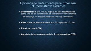 • Dexametasona: De 30 a 40 mg/día ha sido recomendada
como uno de los tratamientos en pacientes con PTI crónica
Sin embargo los efectos adversos son muy frecuentes.
• Altas dosis de Metilprednisolona: 30 mg/kg/día x 7 dias
• Rituximab (antiCD20)
• Agonista de los receptores de la Trombopoyetina (TPO)
Opciones de tratamiento para niños con
PTI persistente o crónica
 