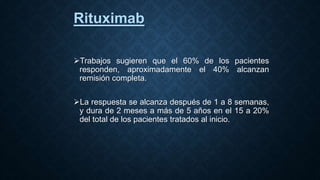 Rituximab
Trabajos sugieren que el 60% de los pacientes
responden, aproximadamente el 40% alcanzan
remisión completa.
La respuesta se alcanza después de 1 a 8 semanas,
y dura de 2 meses a más de 5 años en el 15 a 20%
del total de los pacientes tratados al inicio.
 