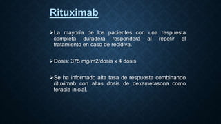 Rituximab
La mayoría de los pacientes con una respuesta
completa duradera responderá al repetir el
tratamiento en caso de recidiva.
Dosis: 375 mg/m2/dosis x 4 dosis
Se ha informado alta tasa de respuesta combinando
rituximab con altas dosis de dexametasona como
terapia inicial.
 
