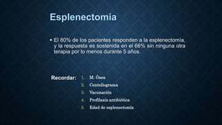 Esplenectomía
 El 80% de los pacientes responden a la esplenectomía,
y la respuesta es sostenida en el 66% sin ninguna otra
terapia por lo menos durante 5 años.
Recordar: 1. M. Ósea
2. Centellograma
3. Vacunación
4. Profilaxis antibiótica
5. Edad de esplenectomía
 