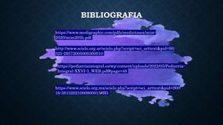 BIBLIOGRAFIA
http://www.scielo.org.ar/scielo.php?script=sci_arttext&pid=S0
325-29572005000300010
https://pediatriaintegral.es/wp-content/uploads/2022/05/Pediatria-
Integral-XXVI-3_WEB.pdf#page=48
https://www.scielo.org.mx/scielo.php?script=sci_arttext&pid=S00
16-38132021000900015#B5
https://www.medigraphic.com/pdfs/medintmex/mim-
2020/mim205h.pdf
 