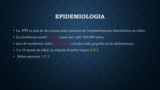 EPIDEMIOLOGIA
• La PTI es una de las causas más comunes de trombocitopenia sintomática en niños
• La incidencia anual :1 y 6,4 casos por cada 100.000 niños
• pico de incidencia entre 2 y 5 años y un pico más pequeño en la adolescencia.
• 3 y 12 meses de edad, la relación hombre-mujer 1.7: 1
• Niños mayores 1.2: 1
 